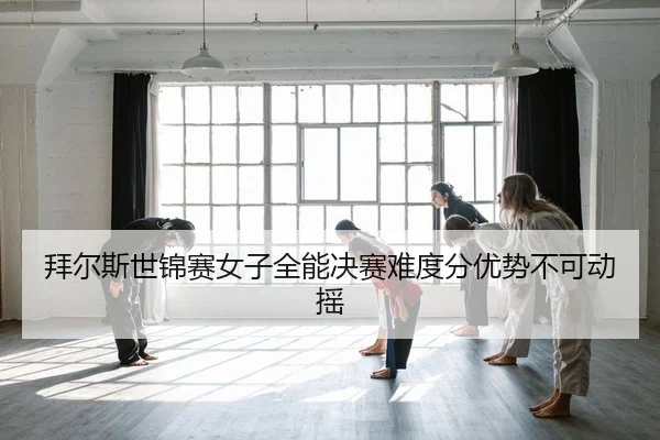 拜尔斯世锦赛女子全能决赛难度分优势不可动摇