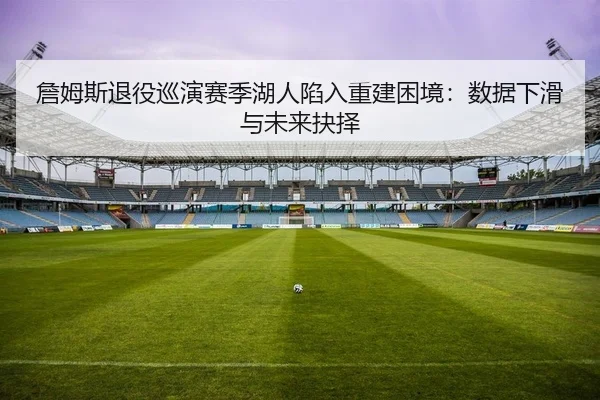 詹姆斯退役巡演赛季湖人陷入重建困境：数据下滑与未来抉择